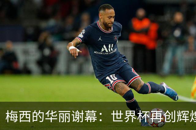 梅西的华丽谢幕：世界杯再创辉煌纪录的最后一舞